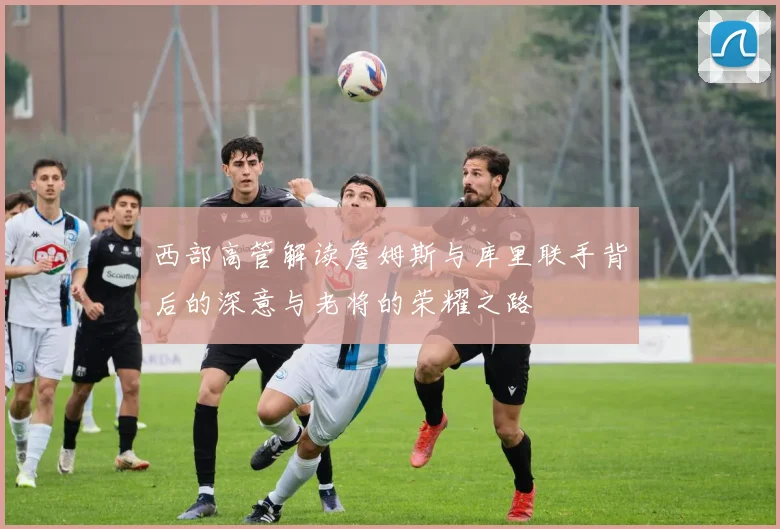 西部高管解读詹姆斯与库里联手背后的深意与老将的荣耀之路