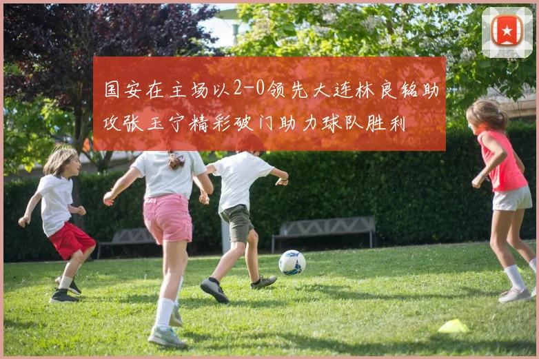 国安在主场以2-0领先大连林良铭助攻张玉宁精彩破门助力球队胜利